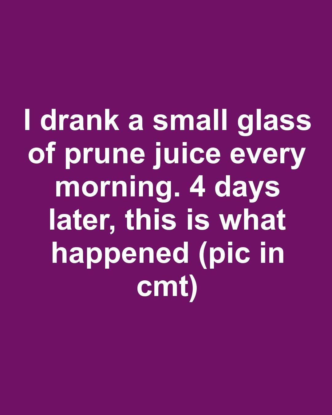 I drank a small glass of prune juice every morning. 4 days later, this ...